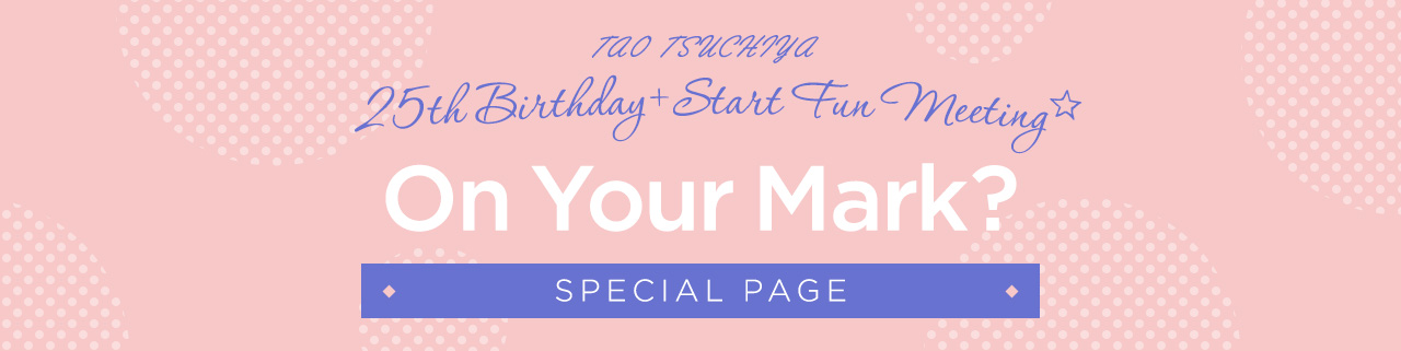 TAO TSUCHIYA 25th Birthday ＋ Start Fun Meeting☆「On Your Mark？」SPECIAL PAGE