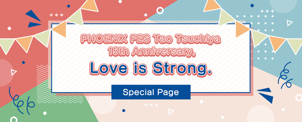 ファンクラブ会員限定イベント『PHOENIX FES Tao Tsuchiya 15th Anniversary，Love is Strong.』Special Page