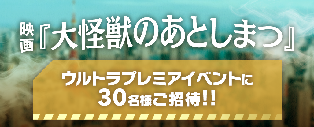 映画『大怪獣のあとしまつ』ウルトラプレミアイベントに30名様ご招待!!